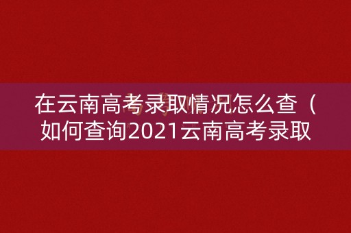 在云南高考录取情况怎么查（如何查询2021云南高考录取状态）