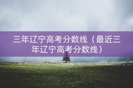 三年辽宁高考分数线（最近三年辽宁高考分数线）