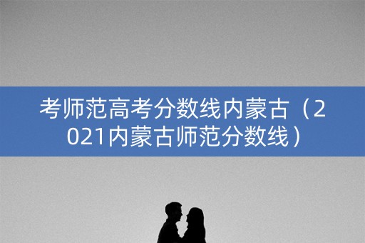 考师范高考分数线内蒙古（2021内蒙古师范分数线）