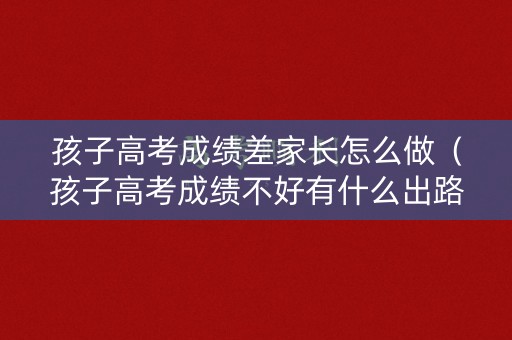 孩子高考成绩差家长怎么做（孩子高考成绩不好有什么出路）