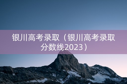 银川高考录取（银川高考录取分数线2023）