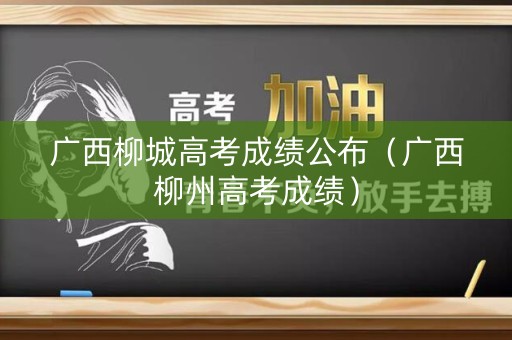 广西柳城高考成绩公布（广西柳州高考成绩）