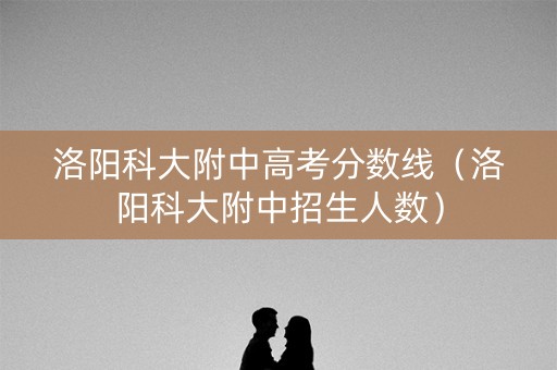 洛阳科大附中高考分数线（洛阳科大附中招生人数）