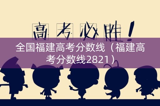 全国福建高考分数线（福建高考分数线2821）