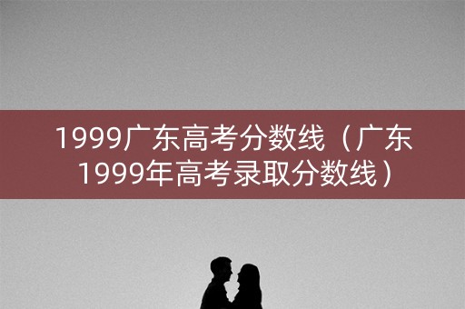 1999广东高考分数线（广东1999年高考录取分数线）
