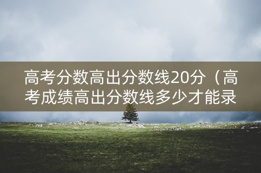 高考分数高出分数线20分（高考成绩高出分数线多少才能录取）