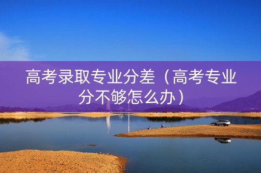 高考录取专业分差（高考专业分不够怎么办）