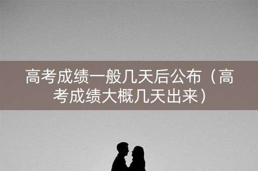 高考成绩一般几天后公布（高考成绩大概几天出来）