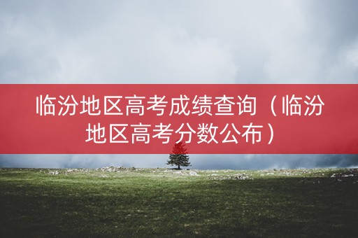 临汾地区高考成绩查询（临汾地区高考分数公布）
