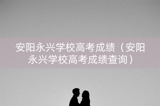 安阳永兴学校高考成绩（安阳永兴学校高考成绩查询）