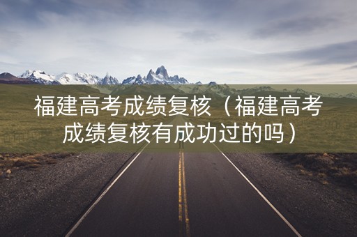 福建高考成绩复核（福建高考成绩复核有成功过的吗）
