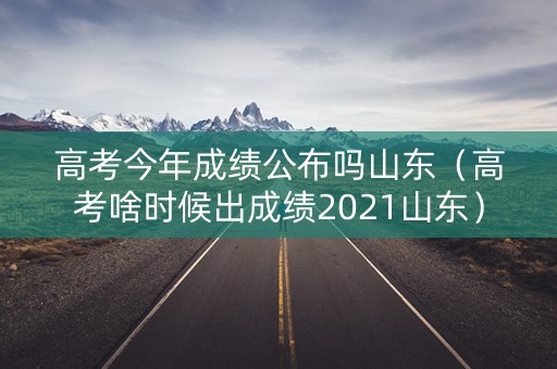 高考今年成绩公布吗山东（高考啥时候出成绩2021山东）