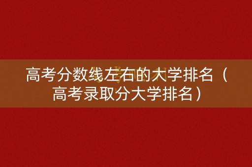 高考分数线左右的大学排名（高考录取分大学排名）