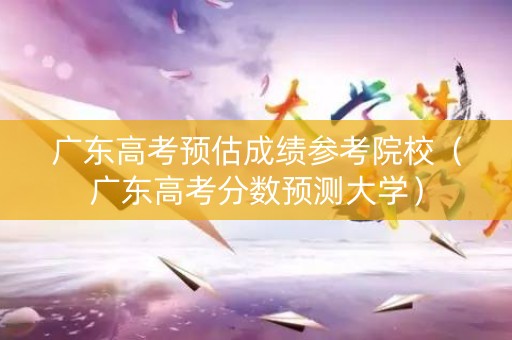 广东高考预估成绩参考院校（广东高考分数预测大学）