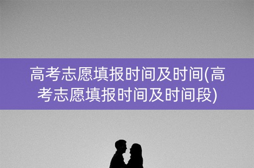 高考志愿填报时间及时间(高考志愿填报时间及时间段)