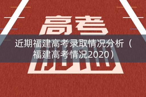 近期福建高考录取情况分析（福建高考情况2020）