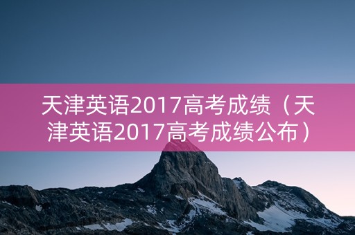 天津英语2017高考成绩（天津英语2017高考成绩公布）