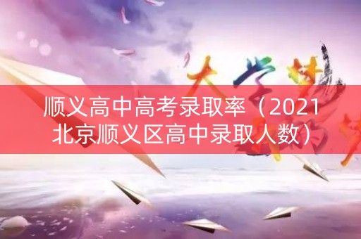顺义高中高考录取率（2021北京顺义区高中录取人数）