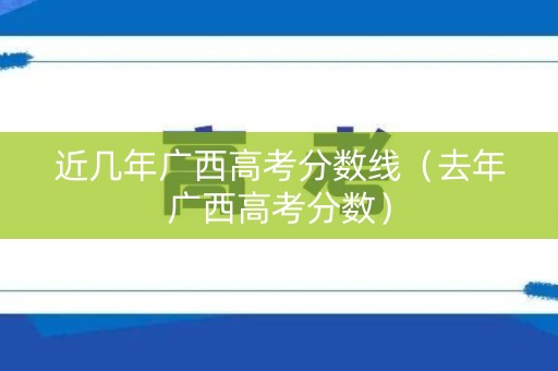 近几年广西高考分数线（去年广西高考分数）