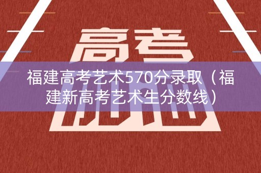 福建高考艺术570分录取（福建新高考艺术生分数线）