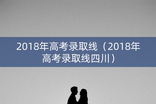 2018年高考录取线（2018年高考录取线四川）
