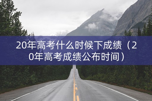 20年高考什么时候下成绩（20年高考成绩公布时间）