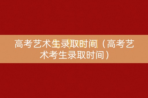 高考艺术生录取时间（高考艺术考生录取时间）