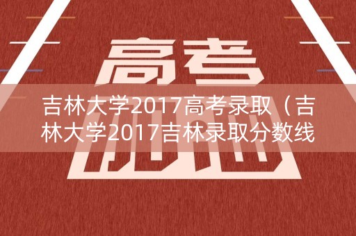 吉林大学2017高考录取（吉林大学2017吉林录取分数线）
