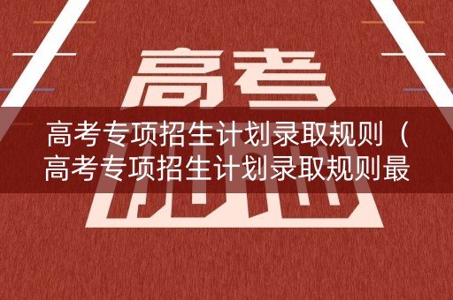 高考专项招生计划录取规则（高考专项招生计划录取规则最新）