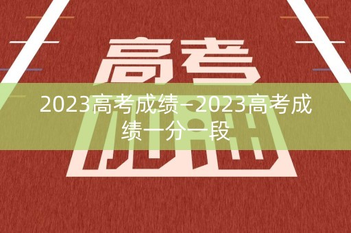 2023高考成绩—2023高考成绩一分一段
