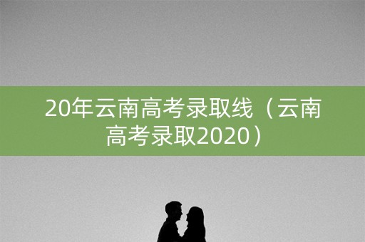 20年云南高考录取线（云南高考录取2020）