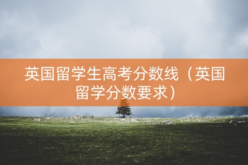 英国留学生高考分数线（英国留学分数要求）