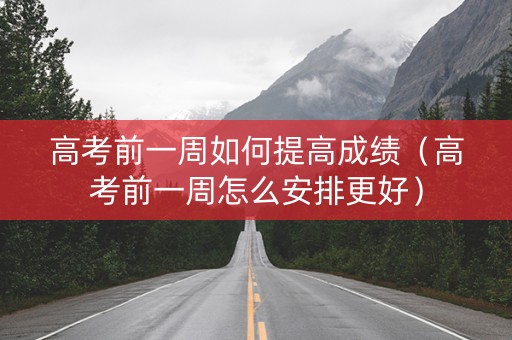 高考前一周如何提高成绩（高考前一周怎么安排更好）