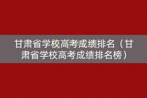 甘肃省学校高考成绩排名（甘肃省学校高考成绩排名榜）