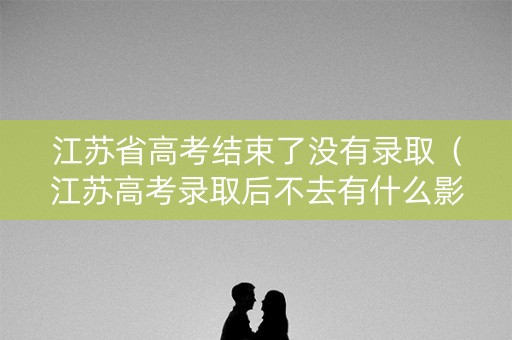 江苏省高考结束了没有录取（江苏高考录取后不去有什么影响）