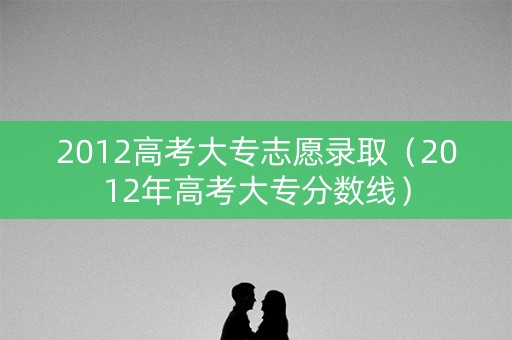 2012高考大专志愿录取（2012年高考大专分数线）