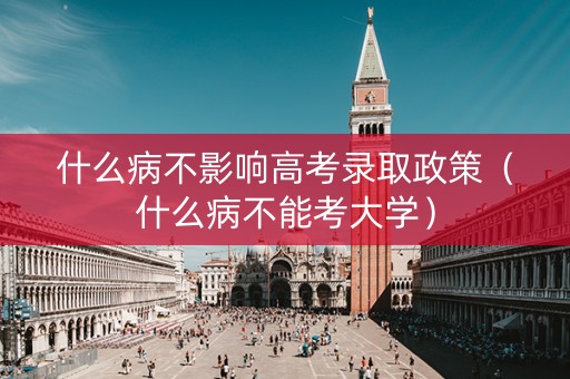 什么病不影响高考录取政策（什么病不能考大学）
