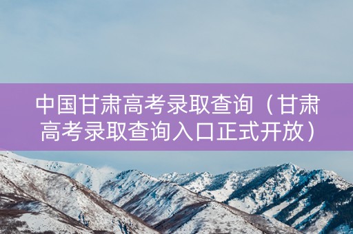 中国甘肃高考录取查询（甘肃高考录取查询入口正式开放）