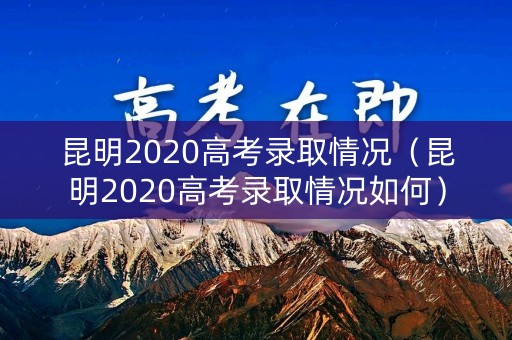 昆明2020高考录取情况（昆明2020高考录取情况如何）