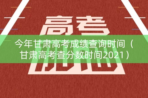 今年甘肃高考成绩查询时间（甘肃高考查分数时间2021）