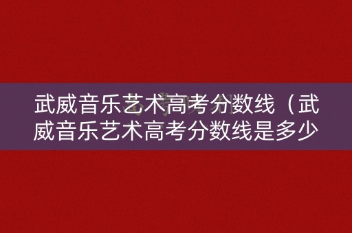 武威音乐艺术高考分数线（武威音乐艺术高考分数线是多少）