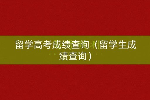 留学高考成绩查询（留学生成绩查询）