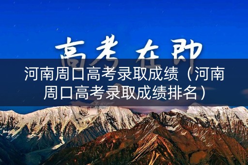 河南周口高考录取成绩（河南周口高考录取成绩排名）