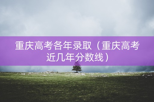 重庆高考各年录取（重庆高考近几年分数线）