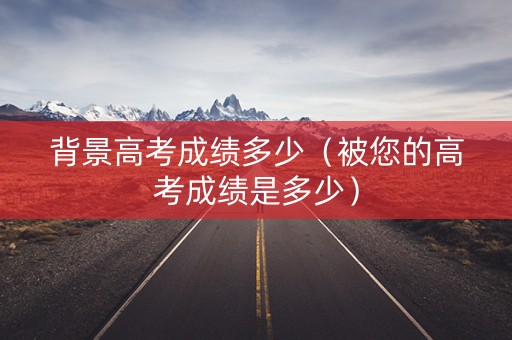 背景高考成绩多少（被您的高考成绩是多少）