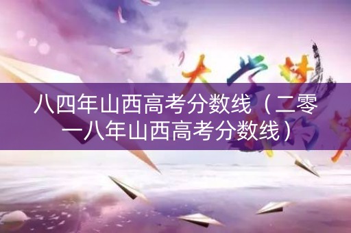 八四年山西高考分数线（二零一八年山西高考分数线）