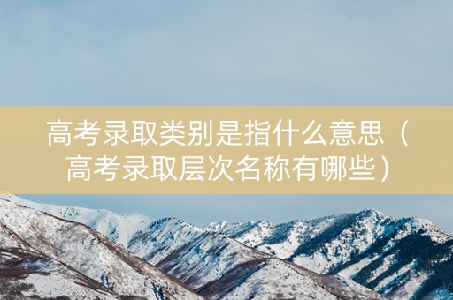 高考录取类别是指什么意思（高考录取层次名称有哪些）