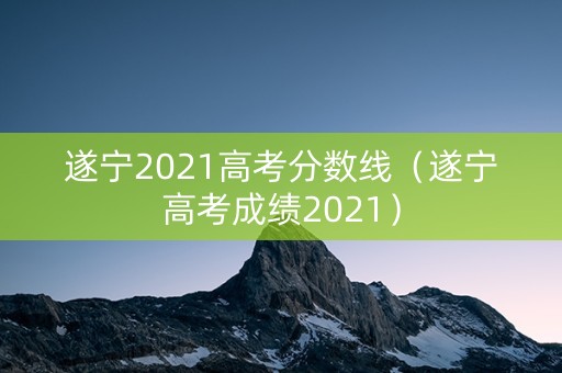 遂宁2021高考分数线（遂宁高考成绩2021）