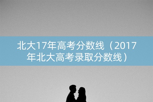 北大17年高考分数线（2017年北大高考录取分数线）
