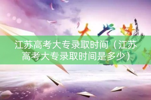 江苏高考大专录取时间（江苏高考大专录取时间是多少）